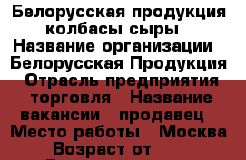 Белорусская продукция (колбасы/сыры) › Название организации ­ Белорусская Продукция › Отрасль предприятия ­ торговля › Название вакансии ­ продавец › Место работы ­ Москва › Возраст от ­ 25 › Возраст до ­ 40 - Московская обл., Москва г. Работа » Вакансии   . Московская обл.,Москва г.